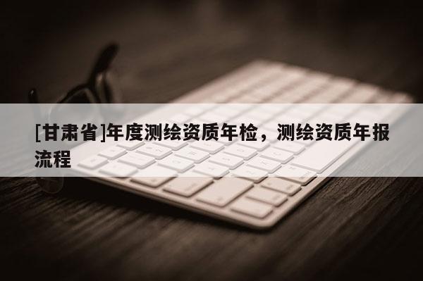 [甘肅省]年度測繪資質(zhì)年檢，測繪資質(zhì)年報流程