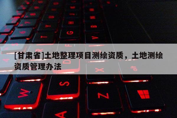 [甘肅省]土地整理項目測繪資質(zhì)，土地測繪資質(zhì)管理辦法
