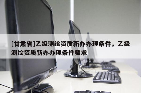 [甘肅省]乙級測繪資質(zhì)新辦辦理條件，乙級測繪資質(zhì)新辦辦理條件要求
