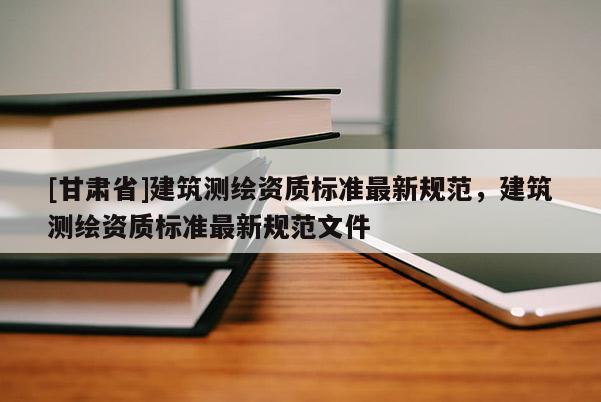 [甘肅省]建筑測繪資質標準最新規范，建筑測繪資質標準最新規范文件