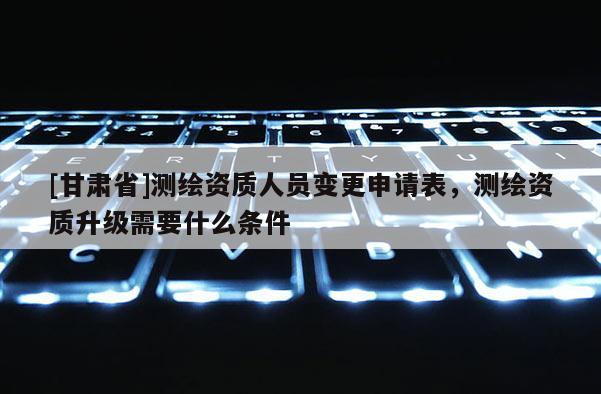 [甘肅省]測繪資質人員變更申請表，測繪資質升級需要什么條件