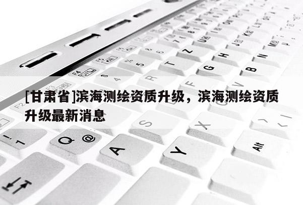 [甘肅省]濱海測繪資質升級，濱海測繪資質升級最新消息