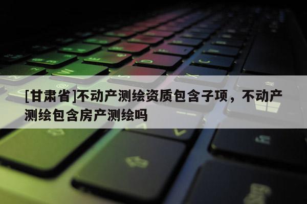[甘肅省]不動產測繪資質包含子項，不動產測繪包含房產測繪嗎