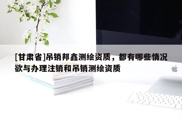 [甘肅省]吊銷邦鑫測繪資質，都有哪些情況欲與辦理注銷和吊銷測繪資質