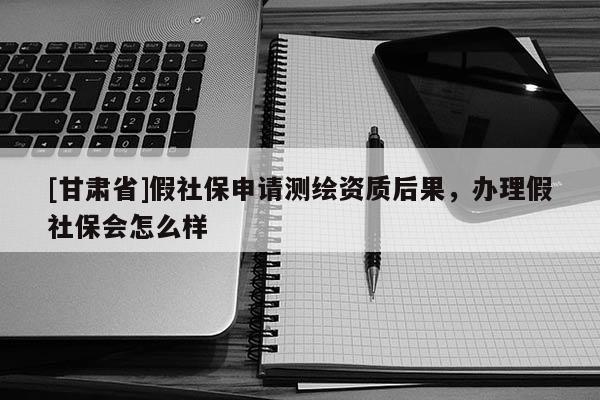 [甘肅省]假社保申請測繪資質后果，辦理假社保會怎么樣