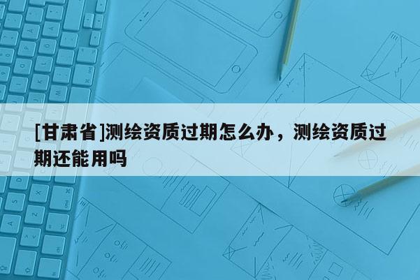 [甘肅省]測繪資質過期怎么辦，測繪資質過期還能用嗎