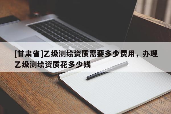 [甘肅省]乙級測繪資質需要多少費用，辦理乙級測繪資質花多少錢