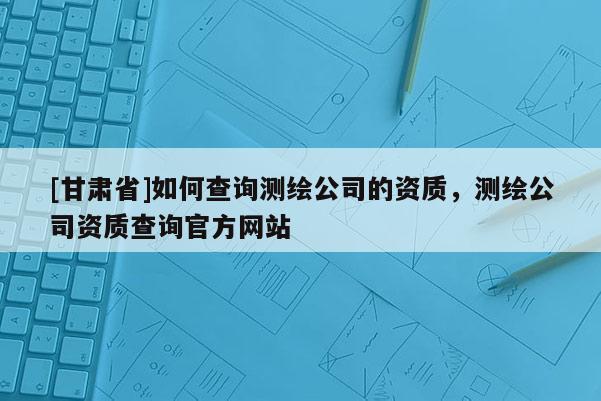 [甘肅省]如何查詢測繪公司的資質，測繪公司資質查詢官方網站