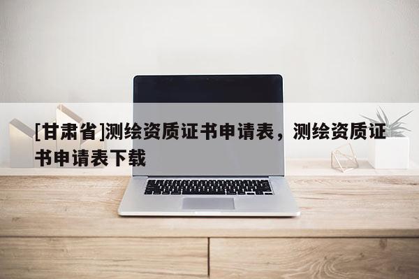 [甘肅省]測繪資質證書申請表，測繪資質證書申請表下載