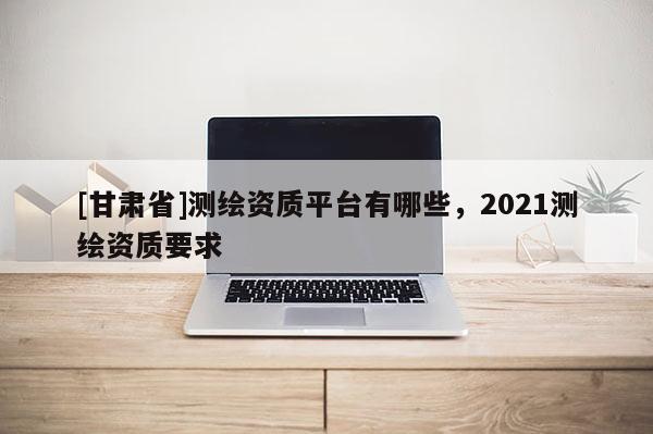 [甘肅省]測繪資質平臺有哪些，2021測繪資質要求