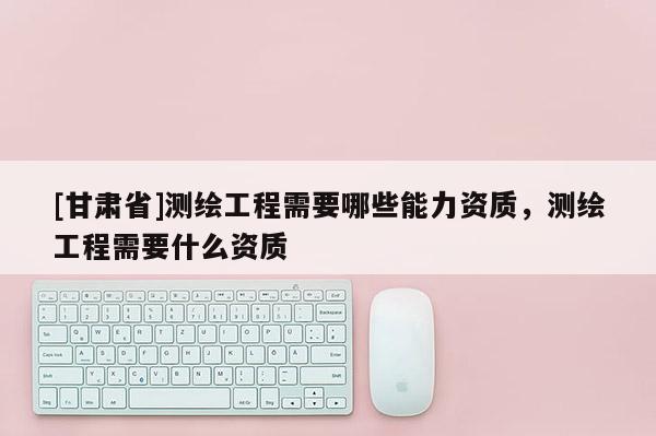 [甘肅省]測(cè)繪工程需要哪些能力資質(zhì)，測(cè)繪工程需要什么資質(zhì)