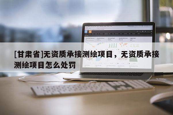 [甘肅省]無資質(zhì)承接測(cè)繪項(xiàng)目，無資質(zhì)承接測(cè)繪項(xiàng)目怎么處罰