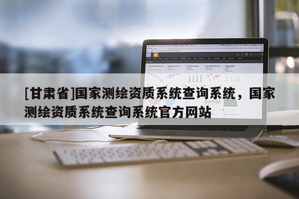 [甘肅省]國(guó)家測(cè)繪資質(zhì)系統(tǒng)查詢系統(tǒng)，國(guó)家測(cè)繪資質(zhì)系統(tǒng)查詢系統(tǒng)官方網(wǎng)站