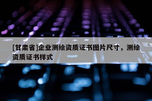 [甘肅省]企業(yè)測(cè)繪資質(zhì)證書圖片尺寸，測(cè)繪資質(zhì)證書樣式
