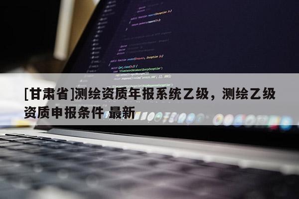 [甘肅省]測(cè)繪資質(zhì)年報(bào)系統(tǒng)乙級(jí)，測(cè)繪乙級(jí)資質(zhì)申報(bào)條件 最新