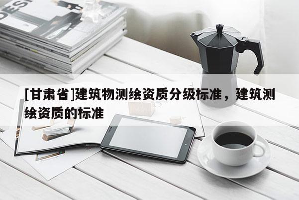 [甘肅省]建筑物測繪資質分級標準，建筑測繪資質的標準