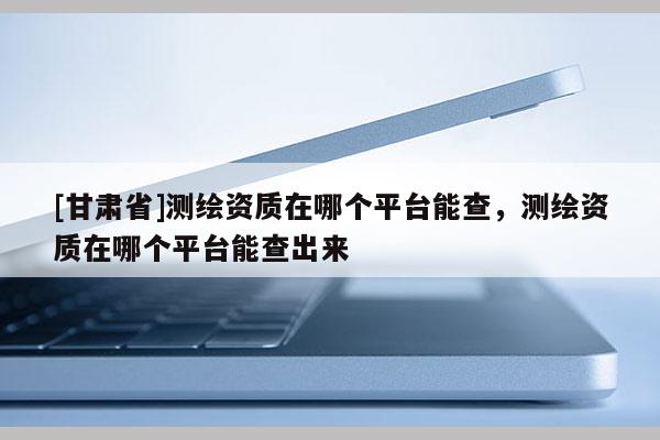 [甘肅省]測繪資質在哪個平臺能查，測繪資質在哪個平臺能查出來