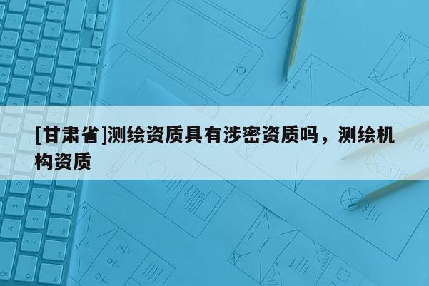 [甘肅省]測繪資質具有涉密資質嗎，測繪機構資質