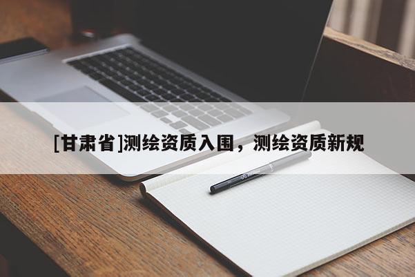 [甘肅省]測繪資質入圍，測繪資質新規