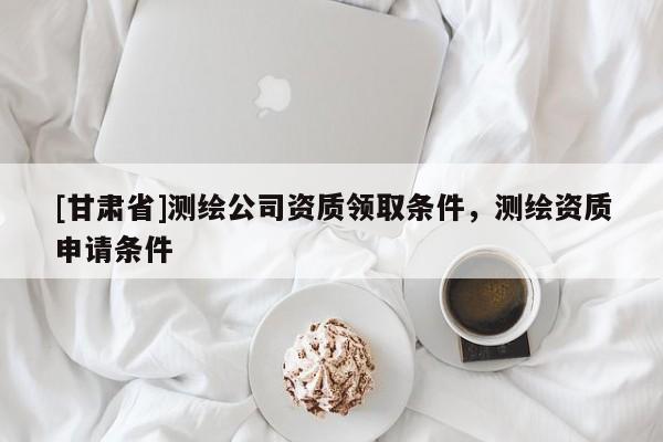 [甘肅省]測繪公司資質領取條件，測繪資質申請條件