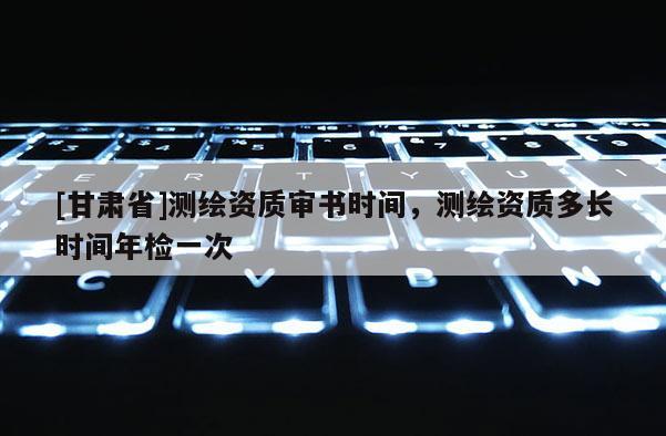 [甘肅省]測繪資質審書時間，測繪資質多長時間年檢一次