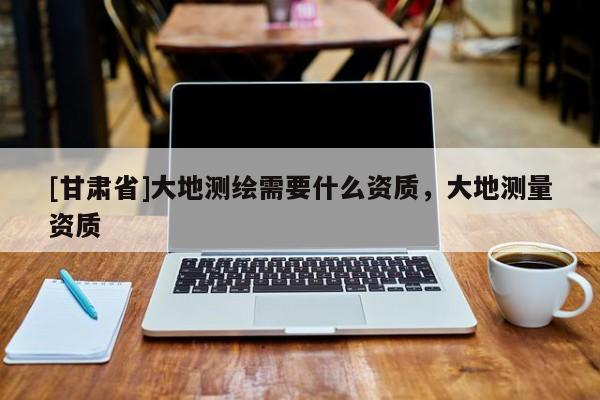 [甘肅省]大地測繪需要什么資質，大地測量資質