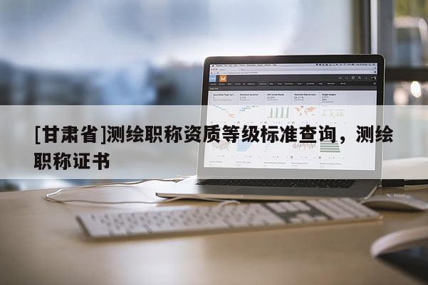 [甘肅省]測繪職稱資質等級標準查詢，測繪職稱證書