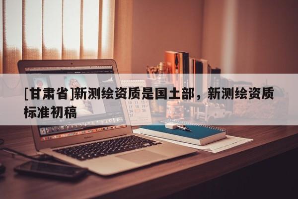 [甘肅省]新測繪資質是國土部，新測繪資質標準初稿