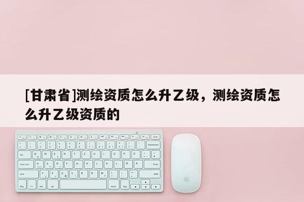 [甘肅省]測繪資質怎么升乙級，測繪資質怎么升乙級資質的