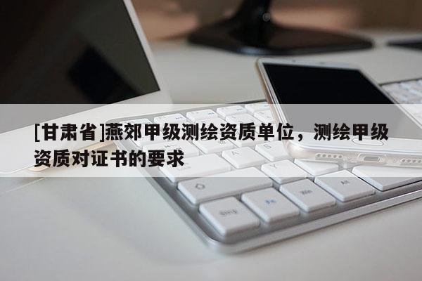 [甘肅省]燕郊甲級測繪資質單位，測繪甲級資質對證書的要求