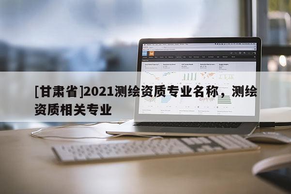 [甘肅省]2021測繪資質專業名稱，測繪資質相關專業