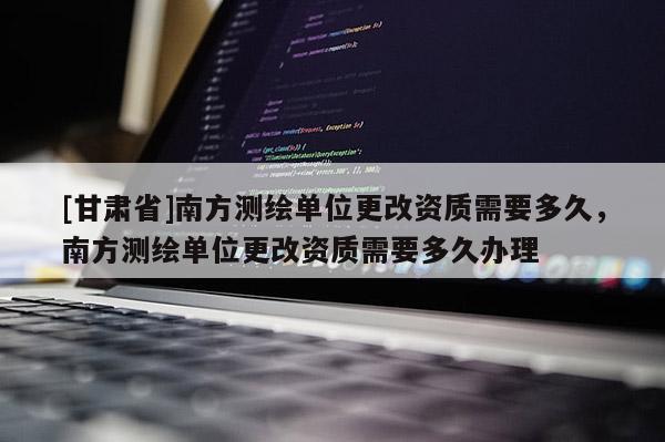 [甘肅省]南方測繪單位更改資質需要多久，南方測繪單位更改資質需要多久辦理