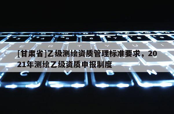 [甘肅省]乙級測繪資質管理標準要求，2021年測繪乙級資質申報制度