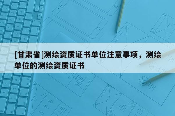 [甘肅省]測繪資質證書單位注意事項，測繪單位的測繪資質證書