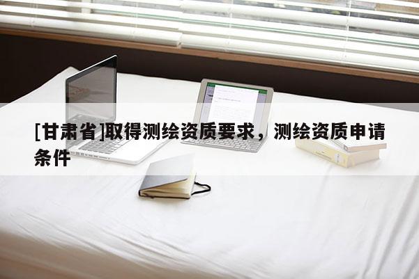 [甘肅省]取得測繪資質要求，測繪資質申請條件