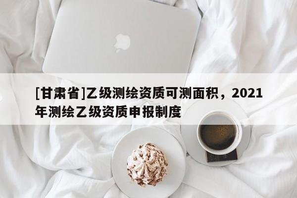 [甘肅省]乙級測繪資質可測面積，2021年測繪乙級資質申報制度