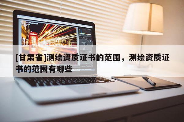 [甘肅省]測繪資質證書的范圍，測繪資質證書的范圍有哪些