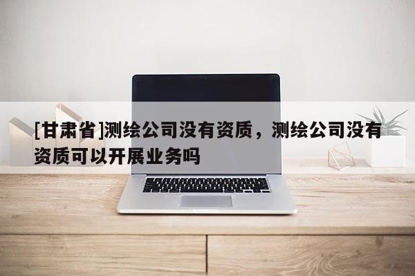 [甘肅省]測繪公司沒有資質，測繪公司沒有資質可以開展業務嗎
