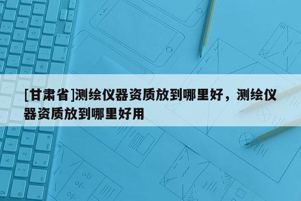 [甘肅省]測繪儀器資質放到哪里好，測繪儀器資質放到哪里好用
