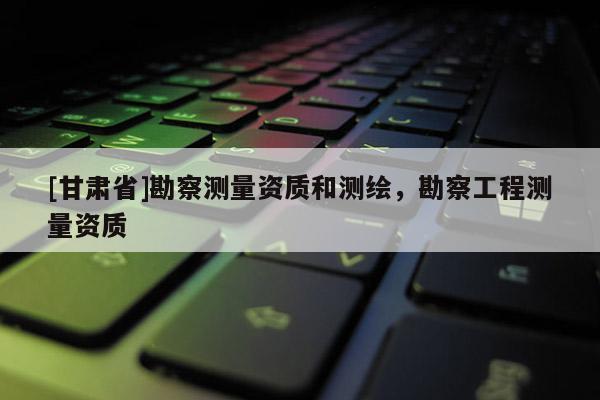 [甘肅省]勘察測量資質和測繪，勘察工程測量資質