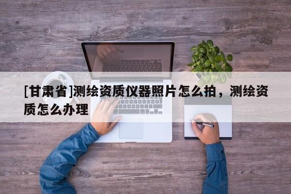 [甘肅省]測繪資質儀器照片怎么拍，測繪資質怎么辦理