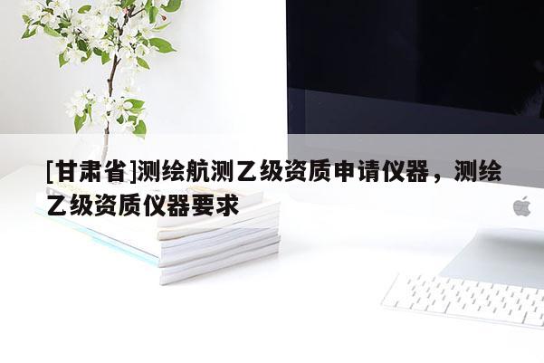 [甘肅省]測繪航測乙級資質申請儀器，測繪乙級資質儀器要求
