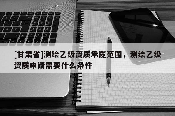 [甘肅省]測繪乙級資質承攬范圍，測繪乙級資質申請需要什么條件