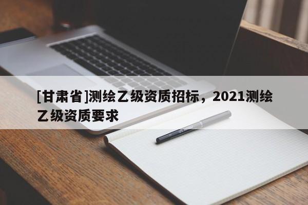 [甘肅省]測繪乙級資質招標，2021測繪乙級資質要求