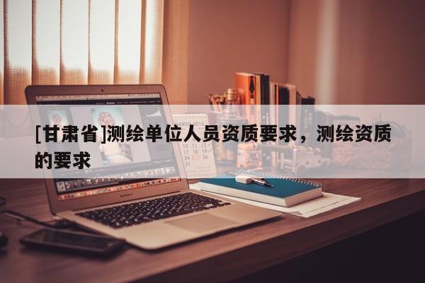 [甘肅省]測繪單位人員資質要求，測繪資質的要求