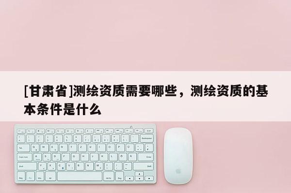 [甘肅省]測繪資質需要哪些，測繪資質的基本條件是什么