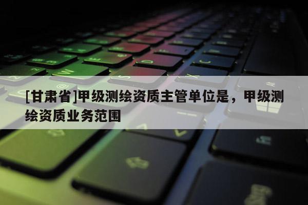 [甘肅省]甲級測繪資質主管單位是，甲級測繪資質業務范圍