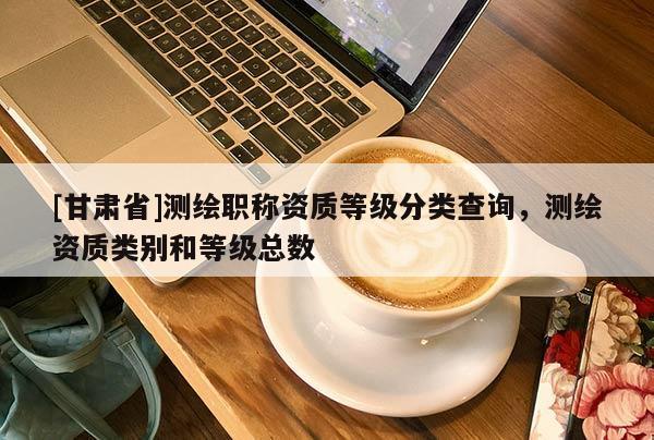 [甘肅省]測繪職稱資質等級分類查詢，測繪資質類別和等級總數