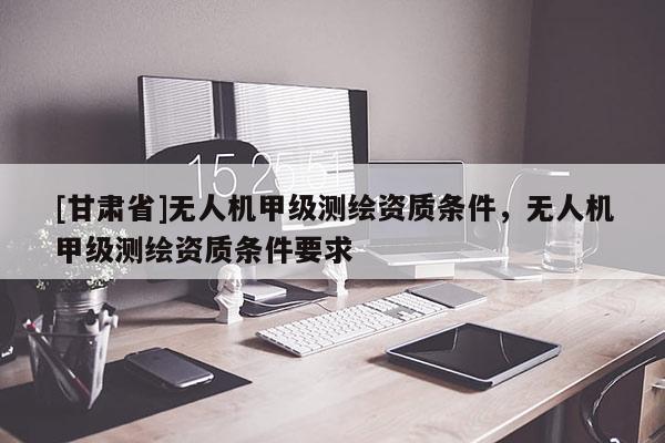 [甘肅省]無人機甲級測繪資質條件，無人機甲級測繪資質條件要求