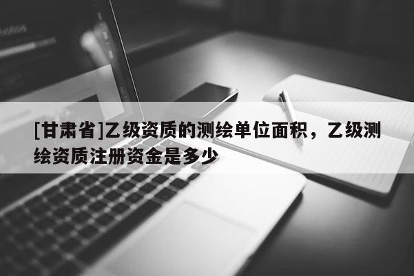 [甘肅省]乙級資質的測繪單位面積，乙級測繪資質注冊資金是多少